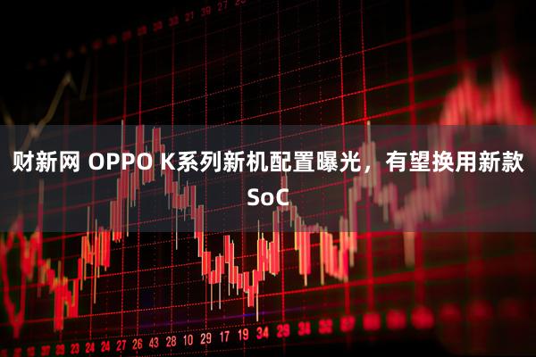 财新网 OPPO K系列新机配置曝光，有望换用新款SoC