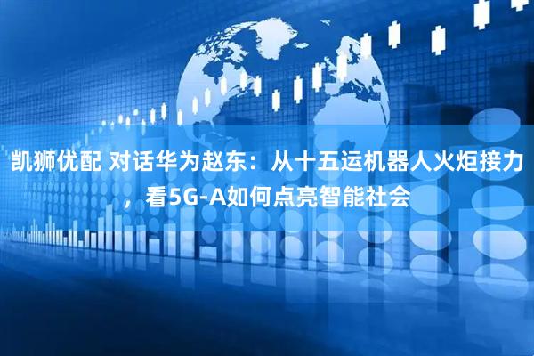 凯狮优配 对话华为赵东：从十五运机器人火炬接力，看5G-A如何点亮智能社会