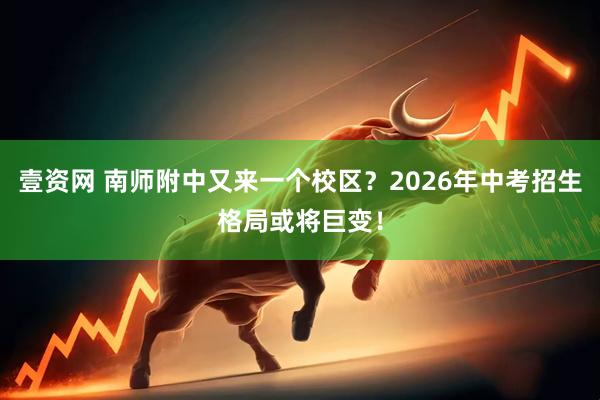 壹资网 南师附中又来一个校区？2026年中考招生格局或将巨变！