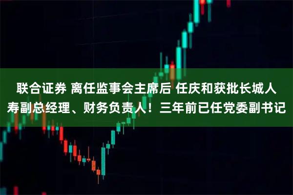 联合证券 离任监事会主席后 任庆和获批长城人寿副总经理、财务负责人！三年前已任党委副书记
