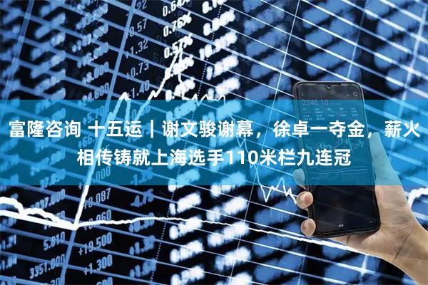 富隆咨询 十五运｜谢文骏谢幕，徐卓一夺金，薪火相传铸就上海选手110米栏九连冠