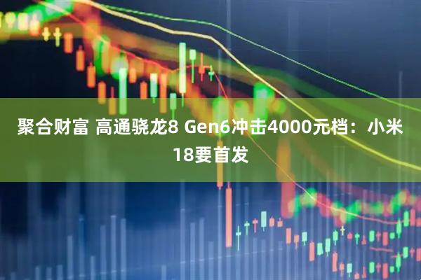 聚合财富 高通骁龙8 Gen6冲击4000元档：小米18要首发