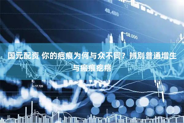 国元配资 你的疤痕为何与众不同？辨别普通增生与瘢痕疙瘩