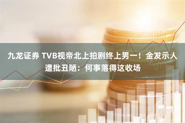 九龙证券 TVB视帝北上拍剧终上男一！金发示人遭批丑陋：何事落得这收场