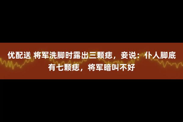 优配送 将军洗脚时露出三颗痣,妾说:仆人脚底有七颗痣,将军暗叫不好