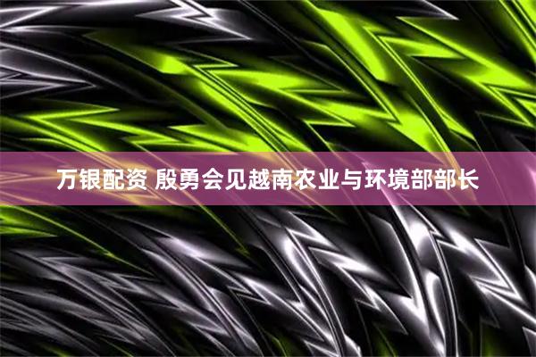 万银配资 殷勇会见越南农业与环境部部长