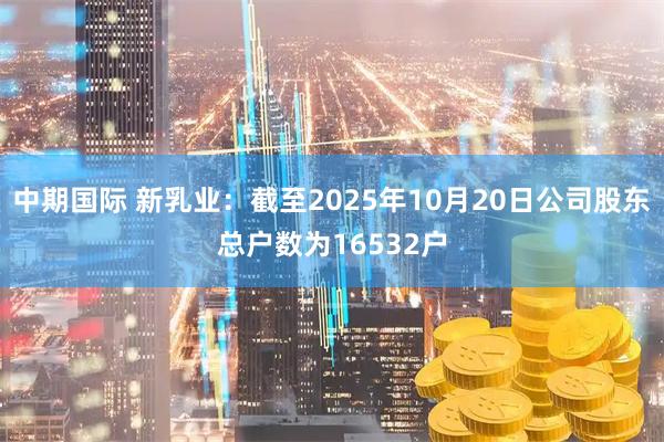 中期国际 新乳业：截至2025年10月20日公司股东总户数为16532户