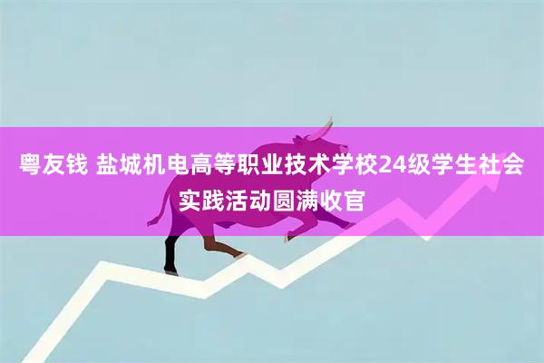 粤友钱 盐城机电高等职业技术学校24级学生社会实践活动圆满收官