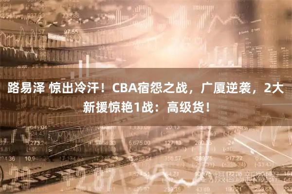 路易泽 惊出冷汗！CBA宿怨之战，广厦逆袭，2大新援惊艳1战：高级货！