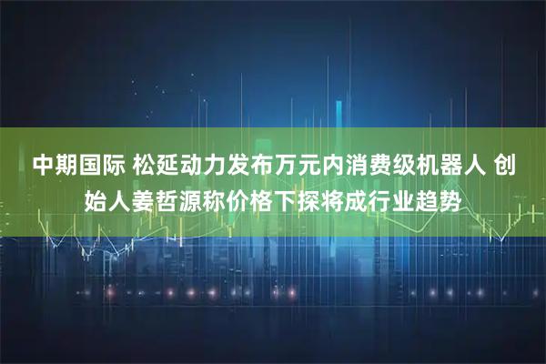 中期国际 松延动力发布万元内消费级机器人 创始人姜哲源称价格下探将成行业趋势