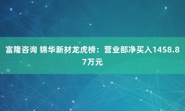 富隆咨询 锦华新材龙虎榜：营业部净买入1458.87万元