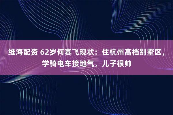 维海配资 62岁何赛飞现状:住杭州高档别墅区,学骑电车接地气,儿子很帅