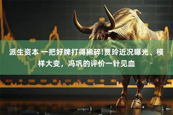派生资本 一把好牌打得稀碎!贾玲近况曝光、模样大变，冯巩的评价一针见血