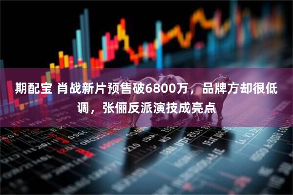 期配宝 肖战新片预售破6800万，品牌方却很低调，张俪反派演技成亮点
