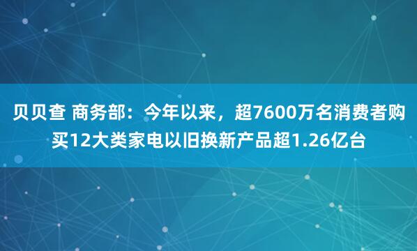 贝贝查 商务部：今年以来，超7600万名消费者购买12大类家电以旧换新产品超1.26亿台