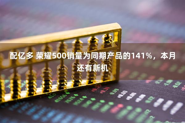 配亿多 荣耀500销量为同期产品的141%，本月还有新机