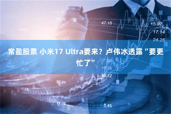 常盈股票 小米17 Ultra要来？卢伟冰透露“要更忙了”
