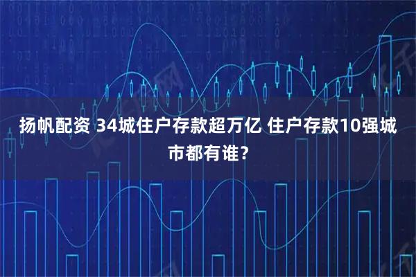 扬帆配资 34城住户存款超万亿 住户存款10强城市都有谁？