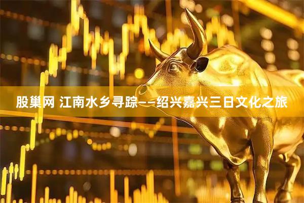股巢网 江南水乡寻踪——绍兴嘉兴三日文化之旅