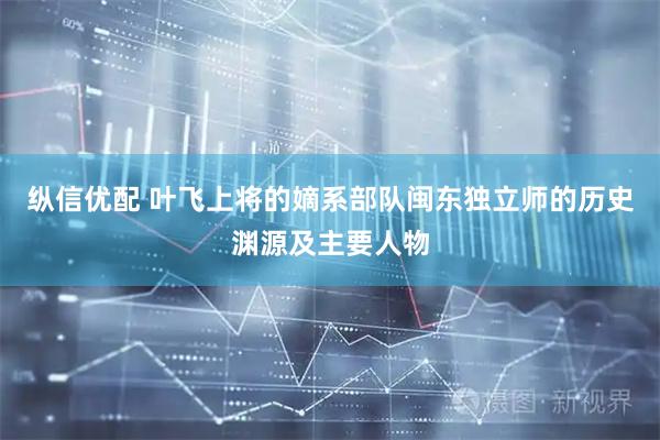 纵信优配 叶飞上将的嫡系部队闽东独立师的历史渊源及主要人物