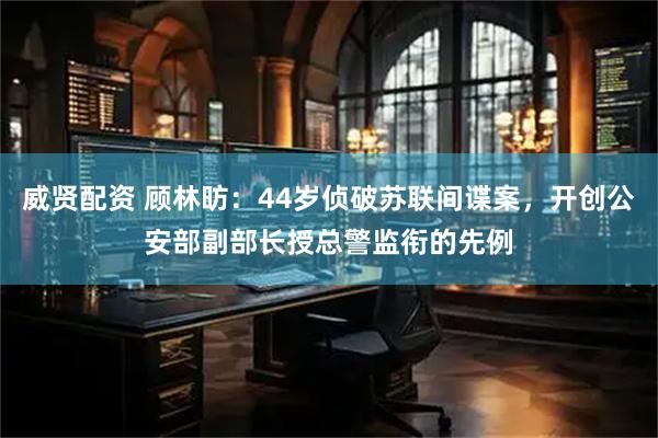 威贤配资 顾林昉：44岁侦破苏联间谍案，开创公安部副部长授总警监衔的先例