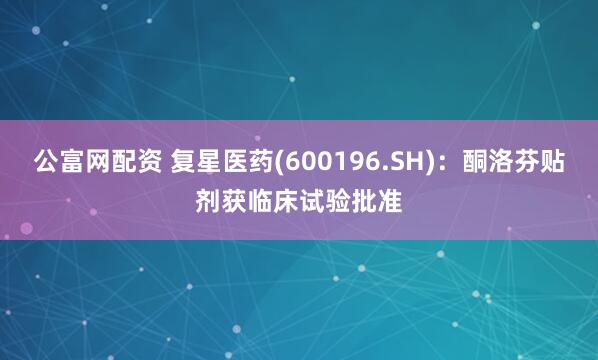 公富网配资 复星医药(600196.SH)：酮洛芬贴剂获临床试验批准