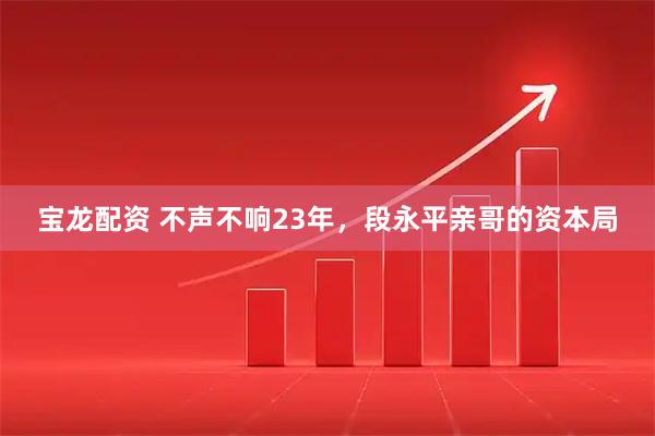 宝龙配资 不声不响23年，段永平亲哥的资本局