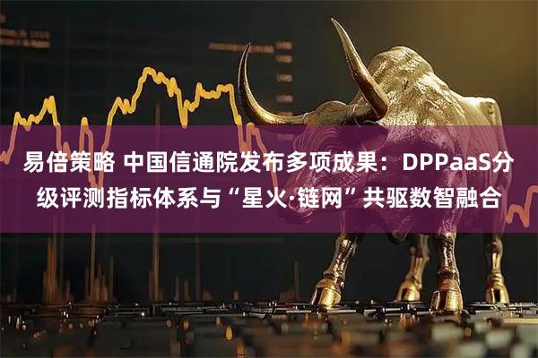 易倍策略 中国信通院发布多项成果：DPPaaS分级评测指标体系与“星火·链网”共驱数智融合