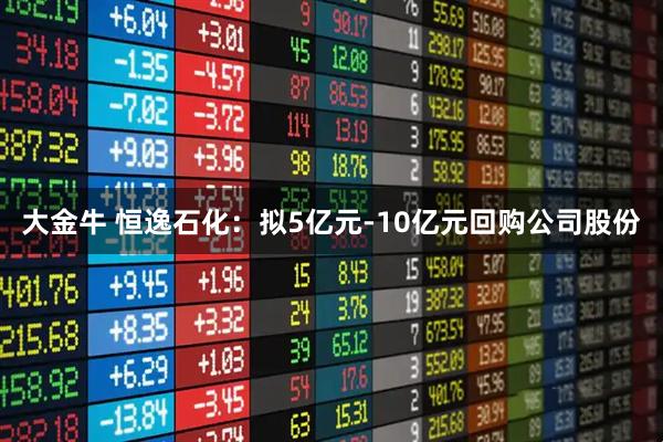 大金牛 恒逸石化：拟5亿元-10亿元回购公司股份