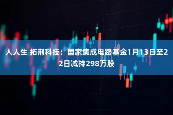 人人生 拓荆科技：国家集成电路基金1月13日至22日减持298万股