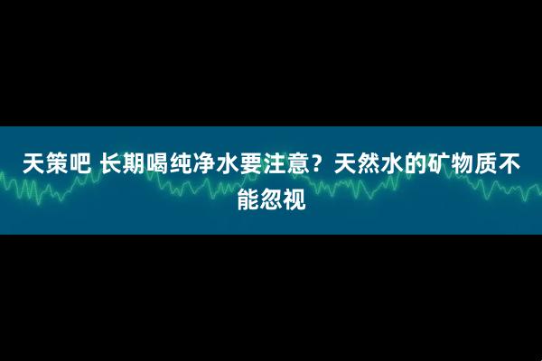 天策吧 长期喝纯净水要注意？天然水的矿物质不能忽视