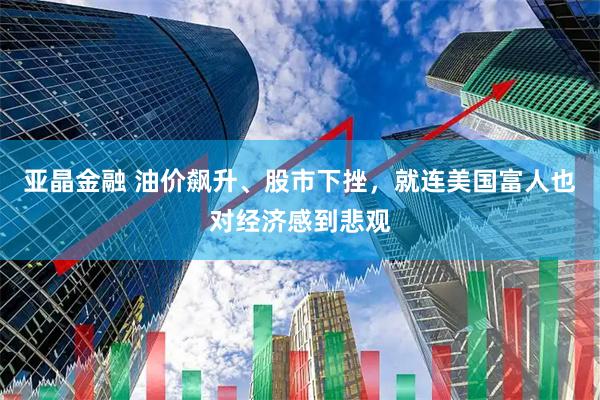 亚晶金融 油价飙升、股市下挫，就连美国富人也对经济感到悲观