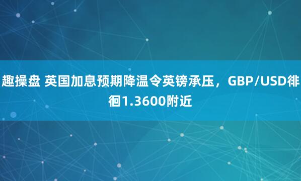 趣操盘 英国加息预期降温令英镑承压，GBP/USD徘徊1.3600附近