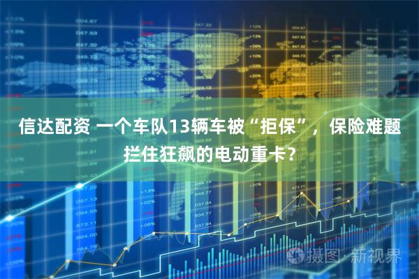 信达配资 一个车队13辆车被“拒保”，保险难题拦住狂飙的电动重卡？