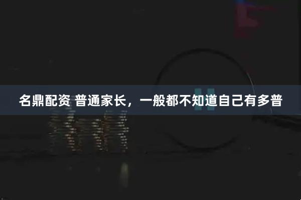 名鼎配资 普通家长，一般都不知道自己有多普