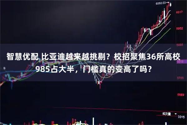 智慧优配 比亚迪越来越挑剔？校招聚焦36所高校985占大半，门槛真的变高了吗？